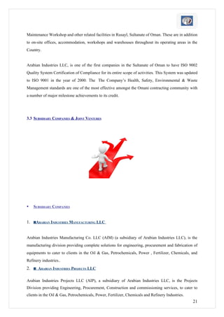 Maintenance Workshop and other related facilities in Rusayl, Sultanate of Oman. These are in addition
to on-site offices, accommodation, workshops and warehouses throughout its operating areas in the
Country.


Arabian Industries LLC, is one of the first companies in the Sultanate of Oman to have ISO 9002
Quality System Certification of Compliance for its entire scope of activities. This System was updated
to ISO 9001 in the year of 2000. The The Company’s Health, Safety, Environmental & Waste
Management standards are one of the most effective amongst the Omani contracting community with
a number of major milestone achievements to its credit.




3.3 SUBSIDIARY COMPANIES & JOINT VENTURES




   SUBSIDIARY COMPANIES


1. ◙ARABIAN INDUSTRIES MANUFACTURING LLC


Arabian Industries Manufacturing Co. LLC (AIM) (a subsidiary of Arabian Industries LLC), is the
manufacturing division providing complete solutions for engineering, procurement and fabrication of
equipments to cater to clients in the Oil & Gas, Petrochemicals, Power , Fertilizer, Chemicals, and
Refinery industries..
2. ◙ ARABIAN INDUSTRIES PROJECTS LLC

Arabian Industries Projects LLC (AIP), a subsidiary of Arabian Industries LLC, is the Projects
Division providing Engineering, Procurement, Construction and commissioning services, to cater to
clients in the Oil & Gas, Petrochemicals, Power, Fertilizer, Chemicals and Refinery Industries.
                                                                                                   21
 