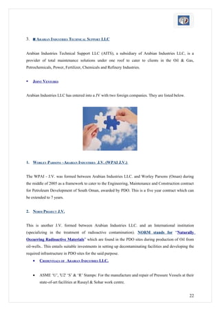 3. ◙ ARABIAN INDUSTRIES TECHNICAL SUPPORT LLC


Arabian Industries Technical Support LLC (AITS), a subsidiary of Arabian Industries LLC, is a
provider of total maintenance solutions under one roof to cater to clients in the Oil & Gas,
Petrochemicals, Power, Fertilizer, Chemicals and Refinery Industries.


   JOINT VENTURES


Arabian Industries LLC has entered into a JV with two foreign companies. They are listed below.




1. WORLEY PARSONS –ARABIAN INDUSTRIES J.V. (WPAI J.V.)


The WPAI - J.V. was formed between Arabian Industries LLC. and Worley Parsons (Oman) during
the middle of 2005 as a framework to cater to the Engineering, Maintenance and Construction contract
for Petroleum Development of South Oman, awarded by PDO. This is a five year contract which can
be extended to 7 years.


2. NORM PROJECT J.V.


This is another J.V. formed between Arabian Industries LLC. and an International institution
(specializing in the treatment of radioactive contamination). NORM stands for “Naturally
Occurring Radioactive Materials” which are found in the PDO sites during production of Oil from
oil-wells.. This entails suitable investments in setting up decontaminating facilities and developing the
required infrastructure in PDO sites for the said purpose.
    •   CREDENTIALS OF ARABIAN INDUSTRIES LLC.


    •   ASME ‘U’, 'U2' ‘S’ & ‘R’ Stamps: For the manufacture and repair of Pressure Vessels at their
        state-of-art facilities at Rusayl & Sohar work centre.


                                                                                                      22
 