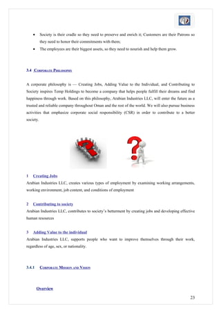 •      Society is their cradle so they need to preserve and enrich it; Customers are their Patrons so
           they need to honor their commitments with them;
    •      The employees are their biggest assets, so they need to nourish and help them grow.




3.4 CORPORATE PHILOSOPHY


A corporate philosophy is — Creating Jobs, Adding Value to the Individual, and Contributing to
Society inspires Temp Holdings to become a company that helps people fulfill their dreams and find
happiness through work. Based on this philosophy, Arabian Industries LLC, will enter the future as a
trusted and reliable company throughout Oman and the rest of the world. We will also pursue business
activities that emphasize corporate social responsibility (CSR) in order to contribute to a better
society.




1   Creating Jobs
Arabian Industries LLC, creates various types of employment by examining working arrangements,
working environment, job content, and conditions of employment


2   Contributing to society
Arabian Industries LLC, contributes to society’s betterment by creating jobs and developing effective
human resources


3   Adding Value to the individual
Arabian Industries LLC, supports people who want to improve themselves through their work,
regardless of age, sex, or nationality.




3.4.1      CORPORATE MISSION AND VISION




        Overview

                                                                                                      23
 