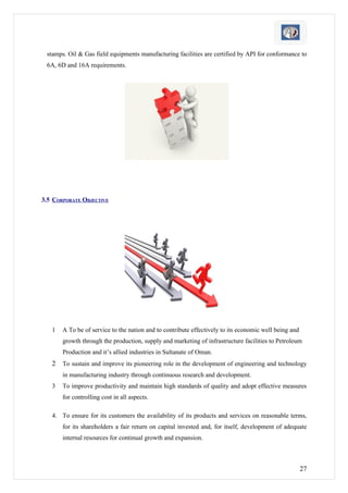 stamps. Oil & Gas field equipments manufacturing facilities are certified by API for conformance to
 6A, 6D and 16A requirements.




3.5 CORPORATE OBJECTIVE




   1   A To be of service to the nation and to contribute effectively to its economic well being and
       growth through the production, supply and marketing of infrastructure facilities to Petroleum
       Production and it’s allied industries in Sultanate of Oman.
   2   To sustain and improve its pioneering role in the development of engineering and technology
       in manufacturing industry through continuous research and development.
   3   To improve productivity and maintain high standards of quality and adopt effective measures
       for controlling cost in all aspects.

   4. To ensure for its customers the availability of its products and services on reasonable terms,
       for its shareholders a fair return on capital invested and, for itself, development of adequate
       internal resources for continual growth and expansion.



                                                                                                       27
 