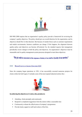ISO 9001:2000 requires that an organization’s quality policy provide a framework for reviewing the
company’s quality objectives. The policy should give an overall direction for the organization, and its
objectives should flow in that direction. But because of outside forces such as customer requirements
and market environments, business conditions can change. If this happens, the alignment between
quality policy and objectives can become off-centered. So, the standard requires that management
periodically review changes to both the policy and objectives. An organization’s objectives must be
measurable and its quality management system processes designed to meet those objectives.




3.5.3   MAJOR CLIENTS OF ARABIAN INDUSTRIES LLC


Since the company began operations in 1991, it has successfully executed numerous projects for
clients within the Gulf region. It includes some of the most reputed industrial entities like:-




In achieving the objectives of Centre, they promise to:


       Attending clients promptly and courteously
       Respond to complaints/suggestions from the clients within a reasonable time
       Continuously evaluate the effectiveness of company’s programmes
       Provide timely support to staff and workers of the firm.

                                                                                                    29
 
