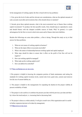 In the management of working capital, the firm is faced with two key problems:

1. First, given the level of sales and the relevant cost considerations, what are the optimal amounts of
cash, accounts receivable and inventories that a firm should choose to maintain?

2. Second, given these optimal amounts, what is the most economical way to finance these working
capital investments? To produce the best possible results, firms should keep no unproductive assets
and should finance with the cheapest available sources of funds. Why? In general, it is quite
advantageous for the firm to invest in short term assets and to finance short-term liabilities.


Besides this followings are some other problem , a firm is facing. Through this study we try to find
answer for these problems.


    1. What are root causes of working capital on business?
    2. What are the major effects on accounts receivable?
    3. What is the nature of relationship between working capital and capital employed
    4. What steps should be taken to ensure that it effect on the profit of the firm will not be
        negative?
    5. How can working capital be managed?
    6. What make up the working capital cycle?
    7. How can debtors be controlled?


1.3 NEED AND IMPORTANCE OF THE STUDY.


1.This projects is helpful in knowing the companies position of funds maintenance and setting the
standards for working capital inventory levels, current ratio level, quick ratio, current asset turnover
level & size of current liability etc.


2. This project is helpful to the managements for expanding the dualism & the project viability &
present availability of funds.


3. This project is also useful as it combines the present year data with the previous year data and there
by it show the trend analysis, i.e. increasing fund or decreasing fund.


4. The project is done as a whole entirely. It will give overall view of the organization and it is useful
in further expansion decision to be taken by management.
1.4 OBJECTIVES OF THE STUDY


                                                                                                             3
 