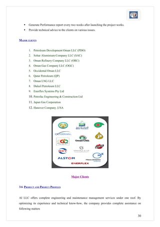    Generate Performance report every two weeks after launching the project works.
      Provide technical advice to the clients on various issues.


MAJOR CLIENTS


       1. Petroleum Development Oman LLC (PDO)
       2. Sohar Aluminium Company LLC (SAC)
       3. Oman Refinery Company LLC (ORC)
       4. Oman Gas Company LLC (OGC)
       5. Occidental Oman LLC
       6. Qatar Petroleum (QP)
       7. Oman LNG LLC
       8. Daleel Petroleum LLC
       9. Enerflex Systems Pty Ltd
       10. Petrofac Engineering & Construction Ltd
       11. Japan Gas Corporation
       12. Hanover Company ,USA




                                           Major Clients


3.6 PRODUCT AND PROJECT PROFILES


AI LLC offers complete engineering and maintenance management services under one roof. By
optimizing its experience and technical know-how, the company provides complete assistance on
following matters

                                                                                          30
 