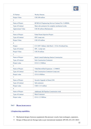 JV Partner                     Worley Parsons
   Project Value                  US$ 240 million
   2
   Name of Project                DCME & I Engineering Service Contract No. C-680046,
   Type of Contract               Main sub-contractor for complete mechanical works
   Approximate Value              US$ 40 million (Mechanical)
   3
   Name of Project                Fahud Steam Injection Project
   Type of Contract               EPC Lump sum
   Project Value                  US$ 143 million
   4
   Project                        C31/1097: Hubara -Saih Rawl - 132 kv Overhead line,
   Type of Contract               EPC , Lump sum
   Project Value                  US$ 38 million
   5
   Name of Project                Barik Central Gathering Station Construction
   Type of Contract               Sole Construction Contractor
   Project value                  US $ 11.3 Million
   6
   Name of Project                Yibal Brownfiled Expansion – C-980033
   Type of Contract               Sole Construction Contractor Lump sum
   Project value                  US $ 16 Million
   7
   Name of Project                Security Upgrade in Oman LNG
   Type of Contract               Sub contractor
   Project value                  USD.1 3.51 million
   8
   Name of Project                Additional AR Pipeline Construction work
   Type of Contract               Main Contractor
   Project value                  US $ 1 2.5 Million




3.6.3   MAJOR ACHIEVEMENTS


1-Engineering capabilities


       Mechanical design of process equipments like pressure vessels, heat exchangers, separators,
       Design of Shop and site Storage tanks as per international standards API 650, 653, EN 14015
                                                                                                      32
 