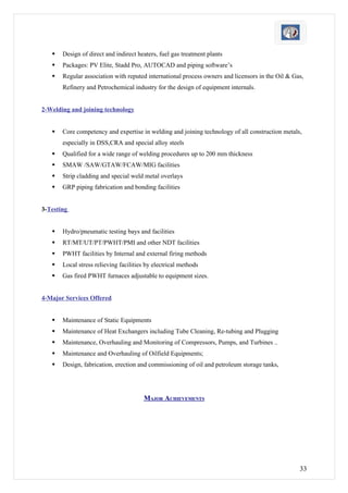    Design of direct and indirect heaters, fuel gas treatment plants
      Packages: PV Elite, Stadd Pro, AUTOCAD and piping software’s
      Regular association with reputed international process owners and licensors in the Oil & Gas,
       Refinery and Petrochemical industry for the design of equipment internals.


2-Welding and joining technology


      Core competency and expertise in welding and joining technology of all construction metals,
       especially in DSS,CRA and special alloy steels
      Qualified for a wide range of welding procedures up to 200 mm thickness
      SMAW /SAW/GTAW/FCAW/MIG facilities
      Strip cladding and special weld metal overlays
      GRP piping fabrication and bonding facilities


3-Testing


      Hydro/pneumatic testing bays and facilities
      RT/MT/UT/PT/PWHT/PMI and other NDT facilities
      PWHT facilities by Internal and external firing methods
      Local stress relieving facilities by electrical methods
      Gas fired PWHT furnaces adjustable to equipment sizes.


4-Major Services Offered


      Maintenance of Static Equipments
      Maintenance of Heat Exchangers including Tube Cleaning, Re-tubing and Plugging
      Maintenance, Overhauling and Monitoring of Compressors, Pumps, and Turbines ..
      Maintenance and Overhauling of Oilfield Equipments;
      Design, fabrication, erection and commissioning of oil and petroleum storage tanks,




                                       MAJOR ACHIEVEMENTS




                                                                                                  33
 