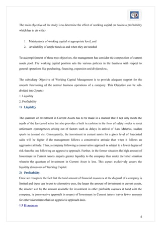 The main objective of the study is to determine the effect of working capital on business profitability
which has to do with:-


    1. Maintenance of working capital at appropriate level, and
    2. Availability of ample funds as and when they are needed


To accomplishment of these two objectives, the management has consider the composition of current
assets pool. The working capital position sets the various policies in the business with respect to
general operations like purchasing, financing, expansion and dividend etc,


The subsidiary Objective of Working Capital Management is to provide adequate support for the
smooth functioning of the normal business operations of a company. This Objective can be sub-
divided into 2 parts:-
1. Liquidity
2. Profitability
1) Liquidity


The quantum of Investment in Current Assets has to be made in a manner that it not only meets the
needs of the forecasted sales but also provides a built in cushion in the form of safety stocks to meet
unforeseen contingencies arising out of factors such as delays in arrival of Raw Material, sudden
spurts in demand etc. Consequently, the investment in current assets for a given level of forecasted
sales will be higher if the management follows a conservative attitude than when it follows an
aggressive attitude. Thus, a company following a conservative approach is subject to a lower degree of
risk than the one following an aggressive approach. Further, in the former situation the high amount of
Investment in Current Assets imparts greater liquidity to the company than under the latter situation
wherein the quantum of investment in Current Asset is less. This aspect exclusively covers the
liquidity dimension of Working Capital.
2) Profitability
Once we recognize the fact that the total amount of financial resources at the disposal of a company is
limited and these can be put to alternative uses, the larger the amount of investment in current assets,
the smaller will be the amount available for investment in other profitable avenues at hand with the
company. A conservative approach in respect of Investment in Current Assets leaves fewer amounts
for other Investments than an aggressive approach does.
1.5 HYPOTHESIS


                                                                                                      4
 