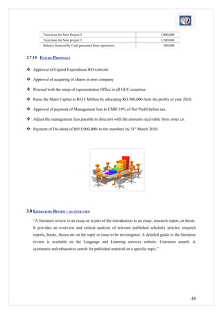 Term loan for New Project 2                                                3,000,000
         Term loan for New project 3                                                1,500,000
         Balance financed by Cash generated from operations                           500,000


3.7.10 FUTURE PROPOSALS

 Approval of Capital Expenditure RO 6,000,000

 Approval of acquiring of shares in new company.

 Proceed with the setup of representation Office in all GCC countries

 Raise the Share Capital to RO 5 Million by allocating RO 500,000 from the profits of year 2010.

 Approval of payment of Management fees to CMD 10% of Net Profit before tax.

 Adjust the management fees payable to directors with the amounts receivable from sister co.

 Payment of Dividend of RO 5,000,000/ to the members by 31st March 2010.




3.8 LITERATURE REVIEW - AN OVER VIEW

   “A literature review is an essay or is part of the introduction to an essay, research report, or thesis.
   It provides an overview and critical analysis of relevant published scholarly articles, research
   reports, books, theses etc on the topic or issue to be investigated. A detailed guide to the literature
   review is available on the Language and Learning services website. Literature search: A
   systematic and exhaustive search for published material on a specific topic.”




                                                                                                        44
 