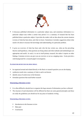   It discusses published information in a particular subject area, and sometimes information in a
    particular subject area within a certain time period. It is a summary of research that has been
    published about a particular subject. It provides the reader with an idea about the current situation
    in terms of what has been done, and what we know. Sometimes it includes suggestions about what
    needs to be done to increase the knowledge and understanding of a particular problem.


   It gives an overview of what has been said, who the key writers are, what are the prevailing
    theories and hypotheses, what questions are being asked, and what methods and methodologies are
    appropriate and useful. As such, it is not in itself primary research, but rather it reports on other
    findings. Literature reviews can give you an overview or act as a stepping stone. It also provide a
    solid background for a research paper's investigation.


A LITERATURE REVIEW MUST DO THESE THINGS:


   be organized around and related directly to the thesis or research question you are developing
   synthesize results into a summary of what is and is not known
   identify areas of controversy in the literature
   formulate questions that need further research


Structuring a literature review


   It is often difficult to decide how to organize the huge amount of information you have collected.
   The structure of each dissertation will be different but there are some general principles and these
    are really the guidelines you should use for any piece of academic writing.


Structuring a literature review


       Introduction to the literature review
       Main part
       Conclusions

                                                                                                      45
 