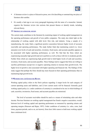    A literature review is a piece of discursive prose, not a list describing or summarizing one piece of
    literature after another.

   It's usually a bad sign to see every paragraph beginning with the name of a researcher. Instead,
    organize the literature review into sections that present themes or identify trends, including
    relevant theory.
3.9 ABSTRACT OF LITERATURE      REVIEW


The current study contributes to the literature by examining impact of working capital management on
the operating performance and growth of new public companies. The study also sheds light on the
relationship of working capital with debt level, firm risk, and industry. Using a sample of a
manufacturing, the study finds a significant positive association between higher levels of accounts
receivable and operating performance. The study further finds that maintaining control (i.e. lower
amounts) over levels of cash and securities, inventory, fixed assets, and accounts payables appears to
be associated with higher operating performance, as well. We find that the firms which are
experiencing unusually high growth tend not to perform as well as those with low to moderate growth.
Further firms which are experiencing high growth tend to hold higher levels of cash and securities,
inventory, fixed assets, and accounts payables. These findings tend to suggest that firms are willing to
sacrifice performance (accept low or negative operating returns) to increase their growth levels. The
higher level of growth is also associated with higher operating and financial risk. The findings of this
study suggest that perhaps the firms should stay more focused on their operating performance than on
maintaining high growth levels.

3.10INTRODUCTION AND LITERATURE REVIEW

Working capital policy refers to the firm's policies regarding 1) target levels for each category of
current operating assets and liabilities, and 2) how current assets will be financed. Generally good
working capital policy (i.e. under conditions of certainty) is considered to be one in which holdings of
cash, securities, inventories, fixed assets, and accounts payables are minimized.


        The level of accounts receivables should be used as a means of stimulating sales and other
income. Previous literature on working capital management has found a negative association, overall,
between level of working capital and operating performance as measured by operating returns and
operating margins (Peterson and Rajan, 1997). Under conditions of certainty (i.e. sales, costs, lead
times, payment periods, and so on, are known), firms have little reason to hold more working capital
than a minimum level.




                                                                                                      46
 