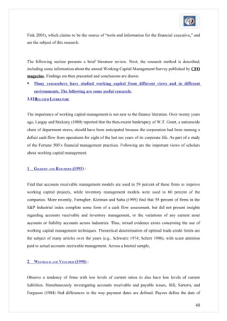 Fink 2001), which claims to be the source of “tools and information for the financial executive,” and
are the subject of this research.



The following section presents a brief literature review. Next, the research method is described,
including some information about the annual Working Capital Management Survey published by CFO
magazine. Findings are then presented and conclusions are drawn.
   Many researchers have studied working capital from different views and in different
    environments. The following are some useful research:
3.12RELATED LITERATURE


The importance of working capital management is not new to the finance literature. Over twenty years
ago, Largay and Stickney (1980) reported that the then-recent bankruptcy of W.T. Grant, a nationwide
chain of department stores, should have been anticipated because the corporation had been running a
deficit cash flow from operations for eight of the last ten years of its corporate life. As part of a study
of the Fortune 500’s financial management practices. Following are the important views of scholars
about working capital management.


1   GILBERT AND REICHERT (1995) :


Find that accounts receivable management models are used in 59 percent of these firms to improve
working capital projects, while inventory management models were used in 60 percent of the
companies. More recently, Farragher, Kleiman and Sahu (1999) find that 55 percent of firms in the
S&P Industrial index complete some form of a cash flow assessment, but did not present insights
regarding accounts receivable and inventory management, or the variations of any current asset
accounts or liability accounts across industries. Thus, mixed evidence exists concerning the use of
working capital management techniques. Theoretical determination of optimal trade credit limits are
the subject of many articles over the years (e.g., Schwartz 1974; Scherr 1996), with scant attention
paid to actual accounts receivable management. Across a limited sample,


2   WEINRAUB AND VISSCHER (1998) :


Observe a tendency of firms with low levels of current ratios to also have low levels of current
liabilities. Simultaneously investigating accounts receivable and payable issues, Hill, Sartoris, and
Ferguson (1984) find differences in the way payment dates are defined. Payees define the date of

                                                                                                        48
 