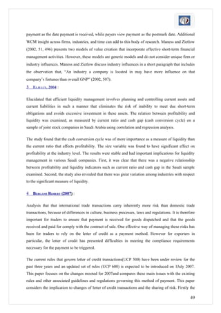 payment as the date payment is received, while payers view payment as the postmark date. Additional
WCM insight across firms, industries, and time can add to this body of research. Maness and Zietlow
(2002, 51, 496) presents two models of value creation that incorporate effective short-term financial
management activities. However, these models are generic models and do not consider unique firm or
industry influences. Maness and Zietlow discuss industry influences in a short paragraph that includes
the observation that, “An industry a company is located in may have more influence on that
company’s fortunes than overall GNP” (2002, 507).
3   ELJELLY, 2004 :

Elucidated that efficient liquidity management involves planning and controlling current assets and
current liabilities in such a manner that eliminates the risk of inability to meet due short-term
obligations and avoids excessive investment in these assets. The relation between profitability and
liquidity was examined, as measured by current ratio and cash gap (cash conversion cycle) on a
sample of joint stock companies in Saudi Arabia using correlation and regression analysis.

The study found that the cash conversion cycle was of more importance as a measure of liquidity than
the current ratio that affects profitability. The size variable was found to have significant effect on
profitability at the industry level. The results were stable and had important implications for liquidity
management in various Saudi companies. First, it was clear that there was a negative relationship
between profitability and liquidity indicators such as current ratio and cash gap in the Saudi sample
examined. Second, the study also revealed that there was great variation among industries with respect
to the significant measure of liquidity.

4   BERGAMI ROBERT (2007) :

Analysis that that international trade transactions carry inherently more risk than domestic trade
transactions, because of differences in culture, business processes, laws and regulations. It is therefore
important for traders to ensure that payment is received for goods dispatched and that the goods
received and paid for comply with the contract of sale. One effective way of managing these risks has
been for traders to rely on the letter of credit as a payment method. However for exporters in
particular, the letter of credit has presented difficulties in meeting the compliance requirements
necessary for the payment to be triggered.

The current rules that govern letter of credit transactions(UCP 500) have been under review for the
past three years and an updated set of rules (UCP 600) is expected to be introduced on 1July 2007.
This paper focuses on the changes mooted for 2007and compares these main issues with the existing
rules and other associated guidelines and regulations governing this method of payment. This paper
considers the implication to changes of letter of credit transactions and the sharing of risk. Firstly the

                                                                                                       49
 