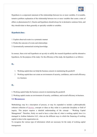Hypothesis is a conjectural statement of the relationships between two or more variables. It is testable,
tentative problem explanation of the relationship between two or more variables that create a state of
affairs or phenomenon.E,C, Osuola said hypothesis should always be in declarative sentence form, and
they should relate to them generally or specially variable to variables.


Hypothesis thus:-


1. Explain observed events in a systematic manner
2. Predict the outcome of events and relationships
3. Systematically summarized existing knowledge.


In essence, there exist null hypothesis set up only to nullify the research hypothesis and the alternative
hypothesis, for the purpose of the study. For the efficiency of the study, the hypothesis is as follows:


H0


     1. Working capital does not help the business concern in maintaining the goodwill
     2. Working capital does not create an environment of security, confidence, and overall efficiency
         in a business


H1


1. Working capital helps the business concern in maintaining the goodwill.
2. Working capital creates an environment of security, confidence, and overall efficiency in business.
1.6 METHODOLOGY


Methodology may be a description of process, or may be expanded to include a philosophically
coherent collection of theories, concepts or ideas as they relate to a particular discipline or field of
inquiry. This project requires a detailed understanding of the concept – “Working Capital
Management”. Therefore, firstly we need to have a clear idea of, what is working capital, how it is
managed in Arabian Industries LLC, what are the different ways in which the financing of working
capital is done in the organization etc.
To recognize the various type of information which are necessary for the study of working capital
management.

                                                                                                           5
 