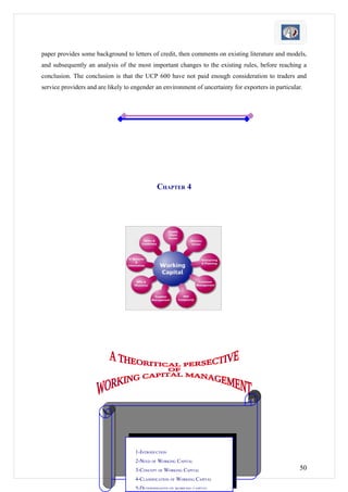 paper provides some background to letters of credit, then comments on existing literature and models,
and subsequently an analysis of the most important changes to the existing rules, before reaching a
conclusion. The conclusion is that the UCP 600 have not paid enough consideration to traders and
service providers and are likely to engender an environment of uncertainty for exporters in particular.




                                              CHAPTER 4




                                     1-INTRODUCTION
                                     2-NEED OF WORKING CAPITAL
                                     3-CONCEPT OF WORKING CAPITAL                                    50
                                     4-CLASSIFICATION OF WORKING CAPITAL
                                     5-DETERMINANTS OF WORKING CAPITAL
 