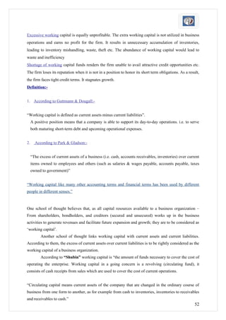 Excessive working capital is equally unprofitable. The extra working capital is not utilized in business
operations and earns no profit for the firm. It results in unnecessary accumulation of inventories,
leading to inventory mishandling, waste, theft etc. The abundance of working capital would lead to
waste and inefficiency
Shortage of working capital funds renders the firm unable to avail attractive credit opportunities etc.
The firm loses its reputation when it is not in a position to honor its short term obligations. As a result,
the firm faces tight credit terms. It stagnates growth.
Definition:-


1. According to Guttmann & Dougall:-


“Working capital is defined as current assets minus current liabilities”.
     A positive position means that a company is able to support its day-to-day operations. i.e. to serve
     both maturing short-term debt and upcoming operational expenses.


2.     According to Park & Gladson:-


     “The excess of current assets of a business (i.e. cash, accounts receivables, inventories) over current
     items owned to employees and others (such as salaries & wages payable, accounts payable, taxes
     owned to government)”


“Working capital like many other accounting terms and financial terms has been used by different
people in different senses.”



One school of thought believes that, as all capital resources available to a business organization –
From shareholders, bondholders, and creditors (secured and unsecured) works up in the business
activities to generate revenues and facilitate future expansion and growth; they are to be considered as
‘working capital’.
           Another school of thought links working capital with current assets and current liabilities.
According to them, the excess of current assets over current liabilities is to be rightly considered as the
working capital of a business organization.
           According to “Shubin” working capital is “the amount of funds necessary to cover the cost of
operating the enterprise. Working capital in a going concern is a revolving (circulating fund), it
consists of cash receipts from sales which are used to cover the cost of current operations.


“Circulating capital means current assets of the company that are changed in the ordinary course of
business from one form to another, as for example from cash to inventories, inventories to receivables
and receivables to cash.”
                                                                                                         52
 