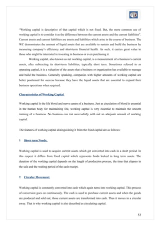 “Working capital is descriptive of that capital which is not fixed. But, the more common use of
working capital is to consider it as the difference between the current assets and the current liabilities”.
Current assets and current liabilities are assets and liabilities which arise in the course of business. The
WC demonstrates the amount of liquid assets that are available to sustain and build the business by
measuring company’s efficiency and short-term financial health. As such, it carries great value to
those who might be interested in investing in business or even purchasing it.
           Working capital, also known as net working capital, is a measurement of a business’s current
assets, after subtracting its short-term liabilities, typically short term. Sometimes referred to as
operating capital, it is a valuation of the assets that a business or organization has available to manage
and build the business. Generally speaking, companies with higher amounts of working capital are
better positioned for success because they have the liquid assets that are essential to expand their
business operations when required.


Characteristics of Working Capital


Working capital is the life blood and nerve centre of a business. Just as circulation of blood is essential
in the human body for maintaining life, working capital is very essential to maintain the smooth
running of a business. No business can run successfully with out an adequate amount of working
capital.


The features of working capital distinguishing it from the fixed capital are as follows:


1   Short term Needs:


Working capital is used to acquire current assets which get converted into cash in a short period. In
this respect it differs from fixed capital which represents funds locked in long term assets. The
duration of the working capital depends on the length of production process, the time that elapses in
the sale and the waiting period of the cash receipt.


2   Circular Movement:


Working capital is constantly converted into cash which again turns into working capital. This process
of conversion goes on continuously. The cash is used to purchase current assets and when the goods
are produced and sold out; those current assets are transformed into cash. Thus it moves in a circular
away. That is why working capital is also described as circulating capital.


                                                                                                         53
 