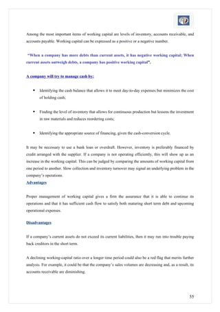Among the most important items of working capital are levels of inventory, accounts receivable, and
accounts payable. Working capital can be expressed as a positive or a negative number.


“When a company has more debts than current assets, it has negative working capital; When
current assets outweigh debts, a company has positive working capital”.


A company will try to manage cash by:


       Identifying the cash balance that allows it to meet day-to-day expenses but minimizes the cost
        of holding cash;


       Finding the level of inventory that allows for continuous production but lessens the investment
        in raw materials and reduces reordering costs;


       Identifying the appropriate source of financing, given the cash-conversion cycle.


It may be necessary to use a bank loan or overdraft. However, inventory is preferably financed by
credit arranged with the supplier. If a company is not operating efficiently, this will show up as an
increase in the working capital. This can be judged by comparing the amounts of working capital from
one period to another. Slow collection and inventory turnover may signal an underlying problem in the
company’s operations.
Advantages


Proper management of working capital gives a firm the assurance that it is able to continue its
operations and that it has sufficient cash flow to satisfy both maturing short term debt and upcoming
operational expenses.

Disadvantages


If a company’s current assets do not exceed its current liabilities, then it may run into trouble paying
back creditors in the short term.


A declining working-capital ratio over a longer time period could also be a red flag that merits further
analysis. For example, it could be that the company’s sales volumes are decreasing and, as a result, its
accounts receivable are diminishing.




                                                                                                     55
 