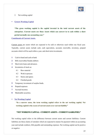 2.     Net working capital


   Grossw Working Capital


    “The gross working capital is the capital invested in the total current assets of the
    enterprises. Current assets are those Assets which can convert in to cash within a short
    period normally one accounting year.”
Constituents of Current Assets.


Current assets are assets which are expected to be sold or otherwise used within one fiscal year.
Typically, current assets include cash, cash equivalents, accounts receivable, inventory, prepaid
accounts which will be used within a year, and short-term investments.


1   Cash in hand and cash at bank
2   Bills receivables/Sundry debtors
3   Short term loans and advances.
4   Inventories of stock as:
         4.1   Raw material
         4.2   Work in process
         4.3   Stores and spares
         4.4   Finished goods
5   Temporary investment of surplus funds.
6   Prepaid expenses
7   Accrued incomes.
8   Marketable securities.


   Net Working Capital
         “In a narrow sense, the term working capital refers to the net working capital. Net
         working capital is the excess of current assets over current liability”


         “NET WORKING CAPITAL = CURRENT ASSETS – CURRENT LIABILITIES.”


Net working capital refers to the difference between current assets and current liabilities. Current
liabilities are those claims of outsiders which are expected to mature for payment within an accounting
year and include creditors, bills payable and outstanding expenses. Net working capital can be positive
or negative
                                                                                                    57
 