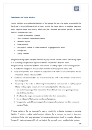 Constituents of Current liabilities


Current liabilities are considered as liabilities of the business that are to be settled in cash within the
fiscal year. Current liabilities include accounts payable for goods, services or supplies, short-term
loans, long-term loans with maturity within one year, dividends and interest payable, or accrued
liabilities such as accrued taxes.
     1.      Accrued or outstanding expenses.
     2.      Short term loans, advances and deposits.
     3.      Dividends payable.
     4.      Bank overdraft.
     5.      Provision for taxation, if it does not amount to appropriation of profit.
     6.      Bills payable.
     7.      Sundry creditors.


The gross working capital concept is financial or going concern concept whereas net working capital
is an accounting concept of working capital. Both the concepts have their own merits.
The gross concept is sometimes preferred to the concept of working capital for the following reasons:
1.   It enables the enterprise to provide correct amount of working capital at correct time.
2.    Every management is more interested in total current assets with which it has to operate then the
          source from where it is made available.
3.    It take into consideration of the fact every increase in the funds of the enterprise would increase
          its working capital.
4.    This concept is also useful in determining the rate of return on investments in working capital.
          The net working capital concept, however, is also important for following reasons:
     1. It is qualitative concept, which indicates the firm’s ability to meet to its operating expenses
            and short-term liabilities.
     2. IT indicates the margin of protection available to the short term creditors.
     3. It is an indicator of the financial soundness of enterprises.
     4. It suggests the need of financing a part of working capital requirement out of the permanent
            sources of funds.


Working capital, on the one hand, can be seen as a metric for evaluating a company’s operating
liquidity. A positive working capital position indicates that a company can meet its short-term
obligations. On the other hand, a company’s working capital position signals its operating efficiency.
Comparably high working capital levels may indicate that too much money is tied up in the business.

                                                                                                          58
 