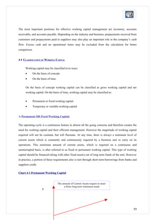 The most important positions for effective working capital management are inventory, accounts
receivable, and accounts payable. Depending on the industry and business, prepayments received from
customers and prepayments paid to suppliers may also play an important role in the company’s cash
flow. Excess cash and no operational items may be excluded from the calculation for better
comparison.


4.4 CLASSIFICATION OF WORKING CAPITAL

      Working capital may be classified in to ways:
      •      On the basis of concept.
      •      On the basis of time.


      On the basis of concept working capital can be classified as gross working capital and net
      working capital. On the basis of time, working capital may be classified as:


      •      Permanent or fixed working capital.
      •      Temporary or variable working capital


A-Permanent OR Fixed Working Capital.

The operating cycle is a continuous feature in almost all the going concerns and therefore creates the
need for working capital and their efficient management. However the magnitude of working capital
required will not be constant, but will fluctuate. At any time, there is always a minimum level of
current assets which is constantly and continuously required by a business unit to carry on its
operations. This minimum amount of current assets, which is required on a continuous and
uninterrupted basis, is after referred to as fixed or permanent working capital. This type of working
capital should be financed (along with other fixed assets) out of long term funds of the unit. However
in practice, a portion of these requirements also is met through short term borrowings from banks and
suppliers credit.

Chart 4-1 Permanent Working Capital


                                     The amount of Current Assets require to meet
                                          a firms long term minimum needs
                     Y




                                                                                                   59
 