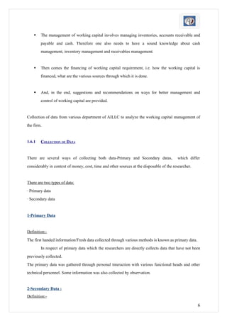    The management of working capital involves managing inventories, accounts receivable and
        payable and cash. Therefore one also needs to have a sound knowledge about cash
        management, inventory management and receivables management.


       Then comes the financing of working capital requirement, i.e. how the working capital is
        financed, what are the various sources through which it is done.


       And, in the end, suggestions and recommendations on ways for better management and
        control of working capital are provided.


Collection of data from various department of AILLC to analyze the working capital management of
the firm.


1.6.1   COLLECTION OF DATA


There are several ways of collecting both data-Primary and Secondary datas,               which differ
considerably in context of money, cost, time and other sources at the disposable of the researcher.


There are two types of data:
· Primary data
· Secondary data


1-Primary Data


Definition:-
The first handed information/Fresh data collected through various methods is known as primary data.
        In respect of primary data which the researchers are directly collects data that have not been
previously collected.
The primary data was gathered through personal interaction with various functional heads and other
technical personnel. Some information was also collected by observation.


2-Secondary Data :
Definition:-

                                                                                                      6
 