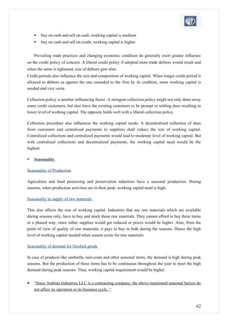    buy on cash and sell on cash, working capital is medium
       buy on cash and sell on credit, working capital is higher.


    Prevailing trade practices and changing economic condition do generally exert greater influence
on the credit policy of concern. A liberal credit policy if adopted more trade debtors would result and
when the same is tightened, size of debtors gets slim.
Credit periods also influence the size and composition of working capital. When longer credit period is
allowed to debtors as against the one extended to the firm by its creditors, more working capital is
needed and vice versa.

Collection policy is another influencing factor. A stringent collection policy might not only deter away
some credit customers, but also force the existing customers to be prompt in settling dues resulting in
lower level of working capital. The opposite holds well with a liberal collection policy.

Collection procedure also influences the working capital needs. A decentralized collection of dues
from customers and centralized payments to suppliers shall reduce the size of working capital.
Centralized collections and centralized payments would lead to moderate level of working capital. But
with centralized collections and decentralized payments, the working capital need would be the
highest.

   Seasonality

Seasonality of Production

Agriculture and food processing and preservation industries have a seasonal production. During
seasons, when production activities are in their peak, working capital need is high.

Seasonality in supply of raw materials

This also affects the size of working capital. Industries that use raw materials which are available
during seasons only, have to buy and stock those raw materials. They cannot afford to buy these items
in a phased way, since either supplies would get reduced or prices would be higher. Also, from the
point of view of quality of raw materials, it pays to buy in bulk during the seasons. Hence the high
level of working capital needed when season exists for raw materials.

Seasonality of demand for finished goods

In case of products like umbrella, rain-coats and other seasonal items, the demand is high during peak
seasons. But the production of these items has to be continuous throughout the year to meet the high
demand during peak seasons. Thus, working capital requirement would be higher.


•   “Since Arabian Industries LLC is a contracting company, the above mentioned seasonal factors do
    not affect its operation or its business cycle. “



                                                                                                     62
 