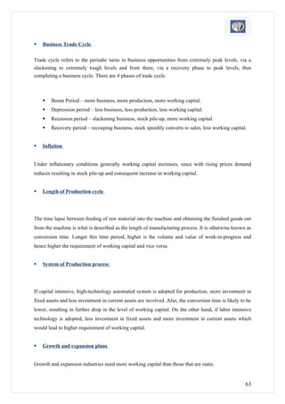    Business Trade Cycle

Trade cycle refers to the periodic turns in business opportunities from extremely peak levels, via a
slackening to extremely tough levels and from there, via a recovery phase to peak levels, thus
completing a business cycle. There are 4 phases of trade cycle.



       Boom Period – more business, more production, more working capital.
       Depression period – less business, less production, less working capital.
       Recession period – slackening business, stock pile-up, more working capital.
       Recovery period – recouping business, stock speedily converts to sales, less working capital.


   Inflation


Under inflationary conditions generally working capital increases, since with rising prices demand
reduces resulting in stock pile-up and consequent increase in working capital.


   Length of Production cycle




The time lapse between feeding of raw material into the machine and obtaining the finished goods out
from the machine is what is described as the length of manufacturing process. It is otherwise known as
conversion time. Longer this time period, higher is the volume and value of work-in-progress and
hence higher the requirement of working capital and vice versa.


   System of Production process




If capital intensive, high-technology automated system is adopted for production, more investment in
fixed assets and less investment in current assets are involved. Also, the conversion time is likely to be
lower, resulting in further drop in the level of working capital. On the other hand, if labor intensive
technology is adopted, less investment in fixed assets and more investment in current assets which
would lead to higher requirement of working capital.


   Growth and expansion plans


Growth and expansion industries need more working capital than those that are static.


                                                                                                       63
 