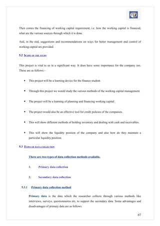 Then comes the financing of working capital requirement, i.e. how the working capital is financed,
what are the various sources through which it is done.

And, in the end, suggestions and recommendations on ways for better management and control of
working capital are provided.

5.2 SCOPE OF THE STUDY


This project is vital to us in a significant way. It does have some importance for the company too.
These are as follows:–


         This project will be a learning device for the finance student.


         Through this project we would study the various methods of the working capital management.


         The project will be a learning of planning and financing working capital.


         The project would also be an effective tool for credit policies of the companies.


         This will show different methods of holding inventory and dealing with cash and receivables.


         This will show the liquidity position of the company and also how do they maintain a
          particular liquidity position.

5.3 TYPES OF DATA COLLECTION


          There are two types of data collection methods available.


          1.        Primary data collection


          2.        Secondary data collection


  5.3.1        Primary data collection method

          Primary data is the data which the researcher collects through various methods like
          interviews, surveys, questionnaires etc, to support the secondary data. Some advantages and
          disadvantages of primary data are as follows:

                                                                                                    67
 