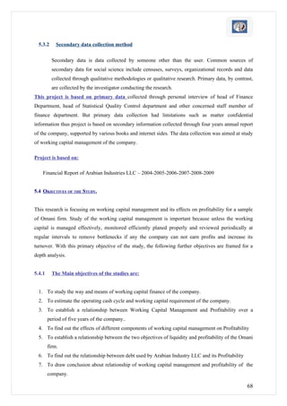 5.3.2     Secondary data collection method

          Secondary data is data collected by someone other than the user. Common sources of
          secondary data for social science include censuses, surveys, organizational records and data
          collected through qualitative methodologies or qualitative research. Primary data, by contrast,
          are collected by the investigator conducting the research.
This project is based on primary data collected through personal interview of head of Finance
Department, head of Statistical Quality Control department and other concerned staff member of
finance department. But primary data collection had limitations such as matter confidential
information thus project is based on secondary information collected through four years annual report
of the company, supported by various books and internet sides. The data collection was aimed at study
of working capital management of the company.

Project is based on:

    Financial Report of Arabian Industries LLC – 2004-2005-2006-2007-2008-2009


5.4 OBJECTIVES OF THE STUDY.


This research is focusing on working capital management and its effects on profitability for a sample
of Omani firm. Study of the working capital management is important because unless the working
capital is managed effectively, monitored efficiently planed properly and reviewed periodically at
regular intervals to remove bottlenecks if any the company can not earn profits and increase its
turnover. With this primary objective of the study, the following further objectives are framed for a
depth analysis.


5.4.1     The Main objectives of the studies are:


  1. To study the way and means of working capital finance of the company.
  2. To estimate the operating cash cycle and working capital requirement of the company.
  3. To establish a relationship between Working Capital Management and Profitability over a
        period of five years of the company..
  4. To find out the effects of different components of working capital management on Profitability
  5. To establish a relationship between the two objectives of liquidity and profitability of the Omani
        firm.
  6. To find out the relationship between debt used by Arabian Industry LLC and its Profitability
  7. To draw conclusion about relationship of working capital management and profitability of the
        company.

                                                                                                      68
 