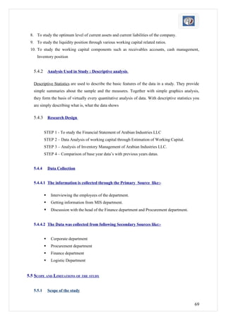 8. To study the optimum level of current assets and current liabilities of the company.
 9. To study the liquidity position through various working capital related ratios.
 10. To study the working capital components such as receivables accounts, cash management,
     Inventory position


   5.4.2       Analysis Used in Study : Descriptive analysis.

   Descriptive Statistics are used to describe the basic features of the data in a study. They provide
   simple summaries about the sample and the measures. Together with simple graphics analysis,
   they form the basis of virtually every quantitative analysis of data. With descriptive statistics you
   are simply describing what is, what the data shows

   5.4.3       Research Design


           STEP 1 - To study the Financial Statement of Arabian Industries LLC
           STEP 2 – Data Analysis of working capital through Estimation of Working Capital.
           STEP 3 – Analysis of Inventory Management of Arabian Industries LLC.
           STEP 4 – Comparison of base year data’s with previous years datas.


   5.4.4       Data Collection


   5.4.4.1 The information is collected through the Primary Source like:-

               Interviewing the employees of the department.
               Getting information from MIS department.
               Discussion with the head of the Finance department and Procurement department.


   5.4.4.2 The Data was collected from following Secondary Sources like:-


               Corporate department
               Procurement department
               Finance department
               Logistic Department


5.5 SCOPE AND LIMITATIONS OF THE STUDY


   5.5.1       Scope of the study


                                                                                                     69
 