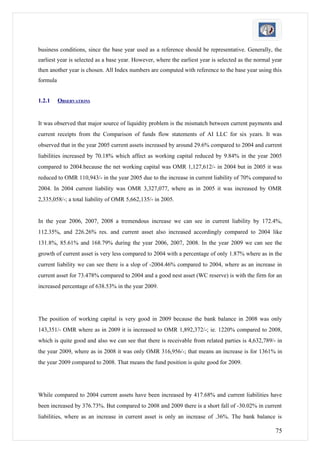 business conditions, since the base year used as a reference should be representative. Generally, the
earliest year is selected as a base year. However, where the earliest year is selected as the normal year
then another year is chosen. All Index numbers are computed with reference to the base year using this
formula


1.2.1     OBSERVATIONS


It was observed that major source of liquidity problem is the mismatch between current payments and
current receipts from the Comparison of funds flow statements of AI LLC for six years. It was
observed that in the year 2005 current assets increased by around 29.6% compared to 2004 and current
liabilities increased by 70.18% which affect as working capital reduced by 9.84% in the year 2005
compared to 2004.because the net working capital was OMR 1,127,612/- in 2004 but in 2005 it was
reduced to OMR 110,943/- in the year 2005 due to the increase in current liability of 70% compared to
2004. In 2004 current liability was OMR 3,327,077, where as in 2005 it was increased by OMR
2,335,058/-; a total liability of OMR 5,662,135/- in 2005.


In the year 2006, 2007, 2008 a tremendous increase we can see in current liability by 172.4%,
112.35%, and 226.26% res. and current asset also increased accordingly compared to 2004 like
131.8%, 85.61% and 168.79% during the year 2006, 2007, 2008. In the year 2009 we can see the
growth of current asset is very less compared to 2004 with a percentage of only 1.87% where as in the
current liability we can see there is a slop of -2004.46% compared to 2004, where as an increase in
current asset for 73.478% compared to 2004 and a good nest asset (WC reserve) is with the firm for an
increased percentage of 638.53% in the year 2009.




The position of working capital is very good in 2009 because the bank balance in 2008 was only
143,351/- OMR where as in 2009 it is increased to OMR 1,892,372/-; ie. 1220% compared to 2008,
which is quite good and also we can see that there is receivable from related parties is 4,632,789/- in
the year 2009, where as in 2008 it was only OMR 316,956/-; that means an increase is for 1361% in
the year 2009 compared to 2008. That means the fund position is quite good for 2009.




While compared to 2004 current assets have been increased by 417.68% and current liabilities have
been increased by 376.73%. But compared to 2008 and 2009 there is a short fall of -30.02% in current
liabilities, where as an increase in current asset is only an increase of .36%. The bank balance is

                                                                                                      75
 
