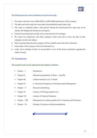 The following are the various limitations involved in the study.
.
1. The study in limited 4 years (2004-2005) to (2005-2006) performance of the company.
2. The data used in this study have been taken from published annual report only.
3. This study in conducted within a short period. During the limited period the study may not be
    retailed, full fledged and utilization in all aspects.
4. Financial accounting does not take into account the price level changes.
5. We cannot do comparisons with other companies unless and until we have the data of other
    companies on the same subject.
6. Only the printed data about the company will be available and not the back–end details.
7. Future plans of the company will not be disclosed to us.
8. Lastly, due to shortage of time it is not possible to cover all the factors and details regarding the
    subject of study.


1.8 CHAPTERIZATION


This research work is to be organized in nine chapters as follows:


       Chapter – 1           - Introduction

       Chapter-II            - Manufacturing Industry in Oman – A profile

       Chapter-III           - Arabian Industries LLC-A Profile

       Chapter-IV            - A Theoretical Perspective of Working Capital Management

       Chapter – V           - Research methodology

       Chapter VI            - Analysis of Working Capital Level

       Chapter VII           - Analysis of Financial Statement

       Chapter – VIII        - Management of working capital and it’s Financing and Estimation

       Chapter – IX          - Findings, Conclusion and Recommendations




                                                                                                      8
 