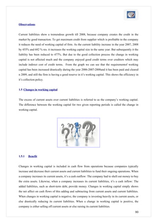 Observations


Current liabilities show a tremendous growth till 2008, because company creates the credit in the
market by good transaction. To get maximum credit from supplier which is profitable to the company
it reduces the need of working capital of firm. As the current liability increase in the year 2007, 2008
by 455% and 682 % res. it increases the working capital size in the same year. But subsequently it the
liability has been reduced to 477%. But due to the good collection process the change in working
capital is not affected much and the company enjoyed good credit terms over creditors which may
include indirect cost of credit terms. From the graph we can see that the requirementof working
capital has been increased drastically during the year 2006-2007-2008and it has been paid and cleared
n 2009, and still the firm is having a good reserve in it’s working capital. This shows the efficiency in
it’s collection policy.


1.5 Changes in working capital


The excess of current assets over current liabilities is referred to as the company’s working capital.
The difference between the working capital for two given reporting periods is called the change in
working capital.




1.5.1   Benefit


Changes in working capital is included in cash flow from operations because companies typically
increase and decrease their current assets and current liabilities to fund their ongoing operations. When
a company increases its current assets, it’s a cash outflow: The company had to shell out money to buy
the extra assets. Likewise, when a company increases its current liabilities, it’s a cash inflow: The
added liabilities, such as short-term debt, provide money. Changes in working capital simply shows
the net affect on cash flows of this adding and subtracting from current assets and current liabilities.
When changes in working capital is negative, the company is investing heavily in its current assets, or
else drastically reducing its current liabilities. When a change in working capital is positive, the
company is either selling off current assets or else raising its current liabilities.
                                                                                                      80
 