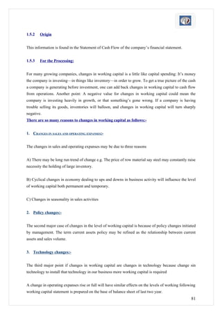 1.5.2   Origin


This information is found in the Statement of Cash Flow of the company’s financial statement.


1.5.3   For the Processing:


For many growing companies, changes in working capital is a little like capital spending: It’s money
the company is investing—in things like inventory—in order to grow. To get a true picture of the cash
a company is generating before investment, one can add back changes in working capital to cash flow
from operations. Another point: A negative value for changes in working capital could mean the
company is investing heavily in growth, or that something’s gone wrong. If a company is having
trouble selling its goods, inventories will balloon, and changes in working capital will turn sharply
negative.
There are so many reasons to changes in working capital as follows:-


1. CHANGES IN SALES AND OPERATING EXPANSES:-


The changes in sales and operating expanses may be due to three reasons


A) There may be long run trend of change e.g. The price of row material say steel may constantly raise
necessity the holding of large inventory.


B) Cyclical changes in economy dealing to ups and downs in business activity will influence the level
of working capital both permanent and temporary.


C) Changes in seasonality in sales activities


2. Policy changes:-


The second major case of changes in the level of working capital is because of policy changes initiated
by management. The term current assets policy may be refined as the relationship between current
assets and sales volume.


3. Technology changes:-


The third major point if changes in working capital are changes in technology because change sin
technology to install that technology in our business more working capital is required


A change in operating expanses rise or full will have similar effects on the levels of working following
working capital statement is prepared on the base of balance sheet of last two year.
                                                                                                     81
 