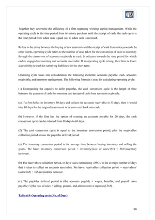 Together they determine the efficiency of a firm regarding working capital management. While the
operating cycle is the time period from inventory purchase until the receipt of cash, the cash cycle is
the time period from when cash is paid out, to when cash is received.


Refers to the delay between the buying of raw materials and the receipt of cash from sales proceeds. In
other words, operating cycle refers to the number of days taken for the conversion of cash to inventory
through the conversion of accounts receivable to cash. It indicates towards the time period for which
cash is engaged in inventory and accounts receivable. If an operating cycle is long, then there is lower
accessibility to cash for satisfying liabilities for the short term.


Operating cycle takes into consideration the following elements: accounts payable, cash, accounts
receivable, and inventory replacement. The following formula is used for calculating operating cycle:


(1) Disregarding the capacity to defer payables, the cash conversion cycle is the length of time
between the payment of cash for inventory and receipt of cash from accounts receivable.


(a) If a firm holds its inventory 50 days and collects its accounts receivable in 30 days, then it would
take 80 days for the original investment to be converted back into cash.


(b) However, if the firm has the option of creating an accounts payable for 20 days, the cash
conversion cycle can be reduced from 80 days to 60 days.


(2) The cash conversion cycle is equal to the inventory conversion period, plus the receivables
collection period, minus the payables deferral period.


(a) The inventory conversion period is the average time between buying inventory and selling the
goods. We have: inventory conversion period = inventory/(cost of sales/365) = 365/(inventory
turnover).


(b) The receivables collection period, or days' sales outstanding (DSO), is the average number of days
that it takes to collect on accounts receivable. We have: receivables collection period = receivables/
(sales/365) = 365/receivables turnover.


(c) The payables deferral period is (the accounts payable + wages, benefits, and payroll taxes
payable) / ([the cost of sales + selling, general, and administrative expenses]/365).


Table 6.9- Operating cycle (No. of Days)



                                                                                                     88
 