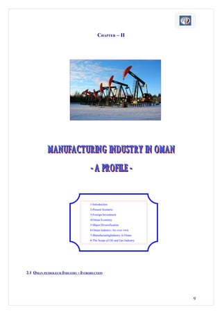 CHAPTER – II




                                   1-Introduction
                                   2-Present Scenario
                                   3-Foreign Investment
                                   4-Oman Economy
                                   5-Major Diversification
                                   6-Oman Industry- An over view
                                   7-ManufacturingIndustry in Oman
                                   8-The Scope of Oil and Gas Industry.




2.1 OMAN PETROLEUM INDUSTRY - INTRODUCTION




                                                                          9
 