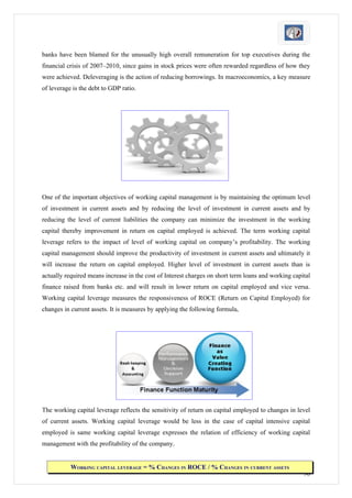 banks have been blamed for the unusually high overall remuneration for top executives during the
financial crisis of 2007–2010, since gains in stock prices were often rewarded regardless of how they
were achieved. Deleveraging is the action of reducing borrowings. In macroeconomics, a key measure
of leverage is the debt to GDP ratio.




One of the important objectives of working capital management is by maintaining the optimum level
of investment in current assets and by reducing the level of investment in current assets and by
reducing the level of current liabilities the company can minimize the investment in the working
capital thereby improvement in return on capital employed is achieved. The term working capital
leverage refers to the impact of level of working capital on company’s profitability. The working
capital management should improve the productivity of investment in current assets and ultimately it
will increase the return on capital employed. Higher level of investment in current assets than is
actually required means increase in the cost of Interest charges on short term loans and working capital
finance raised from banks etc. and will result in lower return on capital employed and vice versa.
Working capital leverage measures the responsiveness of ROCE (Return on Capital Employed) for
changes in current assets. It is measures by applying the following formula,




The working capital leverage reflects the sensitivity of return on capital employed to changes in level
of current assets. Working capital leverage would be less in the case of capital intensive capital
employed is same working capital leverage expresses the relation of efficiency of working capital
management with the profitability of the company.


           WORKING CAPITAL LEVERAGE = % CHANGES IN ROCE / % CHANGES IN CURRENT ASSETS
                                                                                                     90
 
