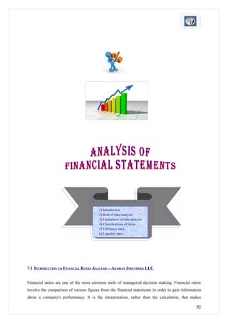 1) Introduction
                                         2) Role of ratio analysis
                                         3) Limitations of ratio analysis
                                         4) Classifications of ratios
                                         5) Efficiency ratio
                                         6) Liquidity ratio




7.1 INTRODUCTION TO FINANCIAL RATIO ANALYSIS – ARABIAN INDUSTRIES LLC


Financial ratios are one of the most common tools of managerial decision making. Financial ratios
involve the comparison of various figures from the financial statements in order to gain information
about a company's performance. It is the interpretation, rather than the calculation, that makes

                                                                                                 92
 