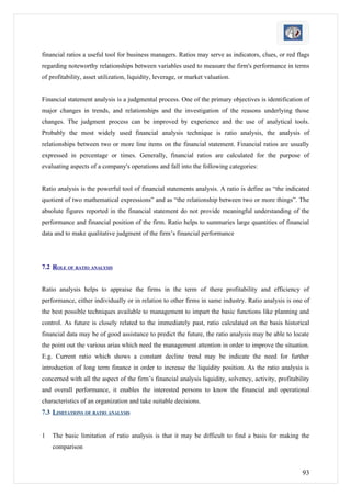 financial ratios a useful tool for business managers. Ratios may serve as indicators, clues, or red flags
regarding noteworthy relationships between variables used to measure the firm's performance in terms
of profitability, asset utilization, liquidity, leverage, or market valuation.


Financial statement analysis is a judgmental process. One of the primary objectives is identification of
major changes in trends, and relationships and the investigation of the reasons underlying those
changes. The judgment process can be improved by experience and the use of analytical tools.
Probably the most widely used financial analysis technique is ratio analysis, the analysis of
relationships between two or more line items on the financial statement. Financial ratios are usually
expressed in percentage or times. Generally, financial ratios are calculated for the purpose of
evaluating aspects of a company's operations and fall into the following categories:


Ratio analysis is the powerful tool of financial statements analysis. A ratio is define as “the indicated
quotient of two mathematical expressions” and as “the relationship between two or more things”. The
absolute figures reported in the financial statement do not provide meaningful understanding of the
performance and financial position of the firm. Ratio helps to summaries large quantities of financial
data and to make qualitative judgment of the firm’s financial performance




7.2 ROLE OF RATIO ANALYSIS


Ratio analysis helps to appraise the firms in the term of there profitability and efficiency of
performance, either individually or in relation to other firms in same industry. Ratio analysis is one of
the best possible techniques available to management to impart the basic functions like planning and
control. As future is closely related to the immediately past, ratio calculated on the basis historical
financial data may be of good assistance to predict the future, the ratio analysis may be able to locate
the point out the various arias which need the management attention in order to improve the situation.
E.g. Current ratio which shows a constant decline trend may be indicate the need for further
introduction of long term finance in order to increase the liquidity position. As the ratio analysis is
concerned with all the aspect of the firm’s financial analysis liquidity, solvency, activity, profitability
and overall performance, it enables the interested persons to know the financial and operational
characteristics of an organization and take suitable decisions.
7.3 LIMITATIONS OF RATIO ANALYSIS


1   The basic limitation of ratio analysis is that it may be difficult to find a basis for making the
    comparison



                                                                                                        93
 