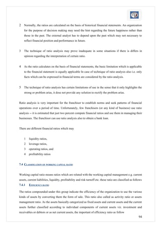 2   Normally, the ratios are calculated on the basis of historical financial statements. An organization
    for the purpose of decision making may need the hint regarding the future happiness rather than
    those in the past. The external analyst has to depend upon the past which may not necessary to
    reflect financial position and performance in future.


3   The technique of ratio analysis may prove inadequate in some situations if there is differs in
    opinion regarding the interpretation of certain ratio.


4   As the ratio calculates on the basis of financial statements, the basic limitation which is applicable
    to the financial statement is equally applicable In case of technique of ratio analysis also i.e. only
    facts which can be expressed in financial terms are considered by the ratio analysis.


5   The technique of ratio analysis has certain limitations of use in the sense that it only highlights the
    strong or problem arias, it dose not provide any solution to rectify the problem arias.


Ratio analysis is very important for the franchisor to establish norms and seek patterns of financial
operations over a period of time. Unfortunately, few franchisors (or any kind of business) use ratio
analysis -- it is estimated that just two percent compute financial ratios and use them in managing their
businesses. The franchisor can use ratio analysis also to obtain a bank loan.


There are different financial ratios which may


    1   liquidity ratios,
    2   leverage ratios,
    3   operating ratios, and
    4   profitability ratios


7.4 CLASSIFICATION OF WORKING CAPITAL RATIO


Working capital ratio means ratios which are related with the working capital management e.g. current
assets, current liabilities, liquidity, profitability and risk turnoff etc. these ratio are classified as follows
7.4.1   EFFICIENCY RATIO

The ratios compounded under this group indicate the efficiency of the organization to use the various
kinds of assets by converting them the form of sale. This ratio also called as activity ratio or assets
management ratio. As the assets basically categorized as fixed assets and current assets and the current
assets further classified according to individual components of current assets viz. investment and
receivables or debtors or as net current assets, the important of efficiency ratio as follow
                                                                                                              94
 