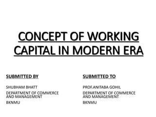 CONCEPT OF WORKING
CAPITAL IN MODERN ERA
SHUBHAM BHATT
DEPARTMENT OF COMMERCE
AND MANAGEMENT
BKNMU
PROF.ANITABA GOHIL
DEPARTMENT OF COMMERCE
AND MANAGEMENT
BKNMU
SUBMITTED BY SUBMITTED TO
 