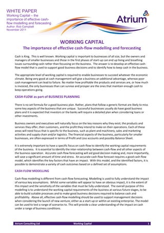 WHITE PAPER
Working Capital – the
importance of effective cash-
flow modelling and forecasting
Author: Rob Campbell
November 2011



                                           WORKING CAPITAL
            The importance of effective cash-flow modelling and forecasting
      Cash is King. This is well known. Working capital is important to businesses of all size, but the owners and
      managers of smaller businesses and those in the first phases of start-up can end up living and breathing
      issues surrounding cash rather than focussing on the business. The answer is to develop an effective cash-
      flow model that is used to support good business decisions and to identify how to keep cash in the business.

      The appropriate level of working capital is required to enable businesses to succeed whatever the economic
      climate. Being very good at cash management will give a business an additional advantage, whereas poor
      cash management can lead to failure. No matter how profitable the products and services are, or how much
      is invoiced, the only businesses than can survive and prosper are the ones that maintain enough cash to
      keep operations going.

      CASH-FLOW as part of BUSINESS PLANNING

      There is no set formula for a good business plan. Rather, plans that follow a generic format are likely to miss
      some key aspects of the business that are unique. Successful businesses usually do have good business
      plans and it is expected that investors or the banks will require a detailed plan when considering loans or
      other investments.

      Business owners and executives will naturally focus on the key reasons why they exist; the products and
      services they offer, their customers, and the profit they intend to make on their operations. Each of these
      areas will need focus that is specific to the business, such as plant and machinery, sales and marketing
      activities and supply chain and/or logistics. The financial aspects of the business, particularly for smaller
      businesses, are often expressed in terms of Profit and Loss accounts and possibly Balance Sheet.

      It is extremely important to have a specific focus on cash-flow to identify the working capital requirements
      of the business. It is essential to identify the inter-relationship between cash-flow and all other aspects of
      the business operation. Accurate cash-flow forecasting will aid good decision making and, more importantly,
      will save a significant amount of time and stress. An accurate cash-flow forecast requires a good cash-flow
      model, which identifies the key factors that have an impact. With this model, and the identified factors, it is
      possible to demonstrate a variety of cash outcomes based on a defined set of assumptions.

      CASH-FLOW MODELLING

      Cash-flow modelling is different from cash-flow forecasting. Modelling is used to fully understand the impact
      of various key assumptions. Whilst some variables will appear to have an obvious impact, it is the extent of
      this impact and the sensitivity of the variables that must be fully understood. The overall purpose of this
      modelling is to understand the working capital requirements of the business at various future stages, to be
      able to build suitable processes and to make good business decisions required to balance cash and
      profitability. Above all, effective cash-flow modelling should be used to support management decisions
      when considering the launch of new venture, either as a start-up or within an existing enterprise. The model
      can be used to test a range of scenarios to. This will provide a clear understanding of the impact on cash
      under a range of business conditions.



      Atrium Consulting Ltd                            Working Capital                                                1
 