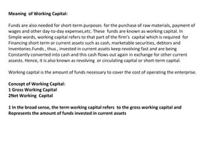Meaning of Working Capital:
Funds are also needed for short-term purposes for the purchase of raw materials, payment of
wages and other day-to-day expenses,etc. These funds are known as working capital. In
Simple words, working capital refers to that part of the firm’s capital which is required for
Financing short term or current assets such as cash, marketable securities, debtors and
Inventories.Funds , thus , invested in current assets keep revolving fast and are being
Constantly converted into cash and this cash flows out again in exchange for other current
assests. Hence, it is also known as revolving or circulating capital or short-term capital.
Working capital is the amount of funds necessary to cover the cost of operating the enterprise.
Concept of Working Capital:
1 Gross Working Capital
2Net Working Capital
1 In the broad sense, the term working capital refers to the gross working capital and
Represents the amount of funds invested in current assets
 