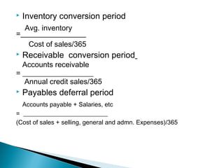    Inventory conversion period
   Avg. inventory
= _________________
    Cost of sales/365
   Receivable conversion period
  Accounts receivable
= ___________________
   Annual credit sales/365
   Payables deferral period
  Accounts payable + Salaries, etc
= ___________________________
(Cost of sales + selling, general and admn. Expenses)/365
 