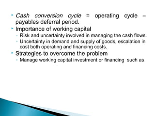  Cash conversion cycle = operating cycle –
  payables deferral period.
 Importance of working capital
    ◦ Risk and uncertainty involved in managing the cash flows
    ◦ Uncertainty in demand and supply of goods, escalation in
      cost both operating and financing costs.
   Strategies to overcome the problem
    ◦ Manage working capital investment or financing such as
 