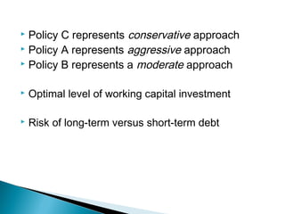  Policy C represents conservative approach
 Policy A represents aggressive approach
 Policy B represents a moderate approach


   Optimal level of working capital investment

   Risk of long-term versus short-term debt
 
