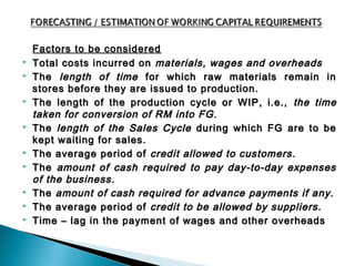 Factors to be considered
   Total costs incurred on materials, wages and overheads
   The length of time for which raw materials remain in
    stores before they are issued to production.
   The length of the production cycle or WIP, i.e., the time
    taken for conversion of RM into FG.
   The length of the Sales Cycle during which FG are to be
    kept waiting for sales.
   The average period of credit allowed to customers.
   The amount of cash required to pay day-to-day expenses
    of the business.
   The amount of cash required for advance payments if any.
   The average period of credit to be allowed by suppliers.
   Time – lag in the payment of wages and other overheads
 