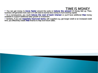   You can get money to move faster around the cycle or reduce the amount of money tied up. Then,
business will generate more cash or it will need to borrow less money to fund working capital.
 As a consequence, you could reduce the cost of bank interest or you'll have additional free money
available to support additional sales growth or investment.
 Similarly, if you can negotiate improved terms with suppliers e.g. get longer credit or an increased credit
limit, you effectively create free finance to help fund future sales.
 