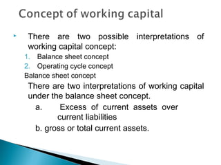     There are two possible interpretations of
     working capital concept:
    1. Balance sheet concept
    2. Operating cycle concept
    Balance sheet concept
     There are two interpretations of working capital
     under the balance sheet concept.
       a.     Excess of current assets over
             current liabilities
       b. gross or total current assets.
 