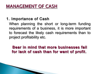 1. Importance of Cash
 When planning the short or long-term funding
 requirements of a business, it is more important
 to forecast the likely cash requirements than to
 project profitability etc.

   Bear in mind that more businesses fail
   for lack of cash than for want of profit.
 