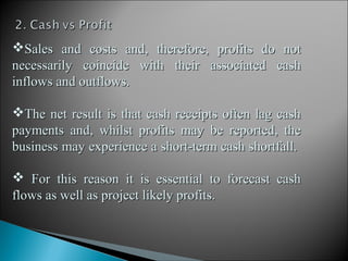 Sales and costs and, therefore, profits do not
necessarily coincide with their associated cash
inflows and outflows.

The net result is that cash receipts often lag cash
payments and, whilst profits may be reported, the
business may experience a short-term cash shortfall.

 For this reason it is essential to forecast cash
flows as well as project likely profits.
 